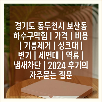 경기도 동두천시 보산동 하수구막힘 | 가격 | 비용 | 기름제거 | 싱크대 | 변기 | 세면대 | 역류 | 냄새차단 | 2024 후기