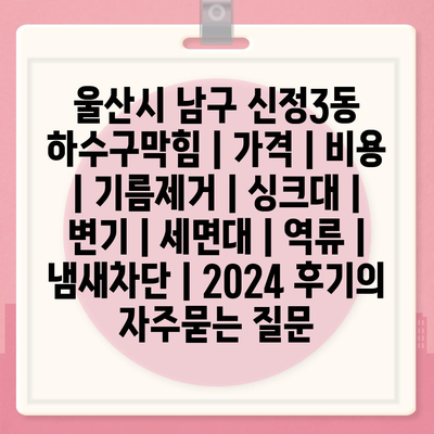 울산시 남구 신정3동 하수구막힘 | 가격 | 비용 | 기름제거 | 싱크대 | 변기 | 세면대 | 역류 | 냄새차단 | 2024 후기