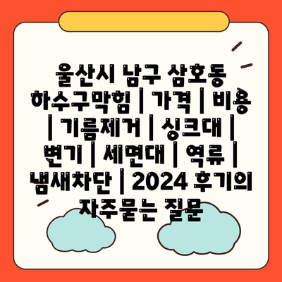 울산시 남구 삼호동 하수구막힘 | 가격 | 비용 | 기름제거 | 싱크대 | 변기 | 세면대 | 역류 | 냄새차단 | 2024 후기