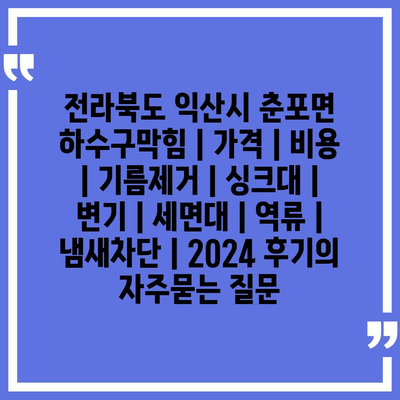 전라북도 익산시 춘포면 하수구막힘 | 가격 | 비용 | 기름제거 | 싱크대 | 변기 | 세면대 | 역류 | 냄새차단 | 2024 후기