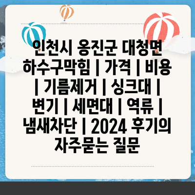 인천시 옹진군 대청면 하수구막힘 | 가격 | 비용 | 기름제거 | 싱크대 | 변기 | 세면대 | 역류 | 냄새차단 | 2024 후기