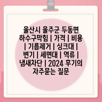 울산시 울주군 두동면 하수구막힘 | 가격 | 비용 | 기름제거 | 싱크대 | 변기 | 세면대 | 역류 | 냄새차단 | 2024 후기