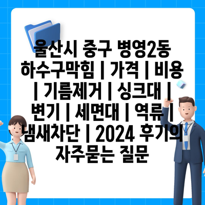 울산시 중구 병영2동 하수구막힘 | 가격 | 비용 | 기름제거 | 싱크대 | 변기 | 세면대 | 역류 | 냄새차단 | 2024 후기