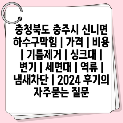 충청북도 충주시 신니면 하수구막힘 | 가격 | 비용 | 기름제거 | 싱크대 | 변기 | 세면대 | 역류 | 냄새차단 | 2024 후기