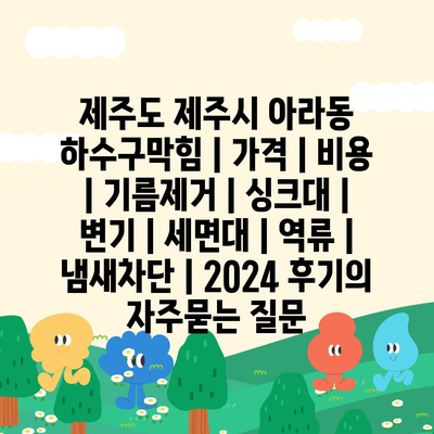 제주도 제주시 아라동 하수구막힘 | 가격 | 비용 | 기름제거 | 싱크대 | 변기 | 세면대 | 역류 | 냄새차단 | 2024 후기