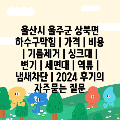 울산시 울주군 상북면 하수구막힘 | 가격 | 비용 | 기름제거 | 싱크대 | 변기 | 세면대 | 역류 | 냄새차단 | 2024 후기