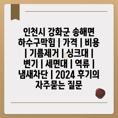 인천시 강화군 송해면 하수구막힘 | 가격 | 비용 | 기름제거 | 싱크대 | 변기 | 세면대 | 역류 | 냄새차단 | 2024 후기