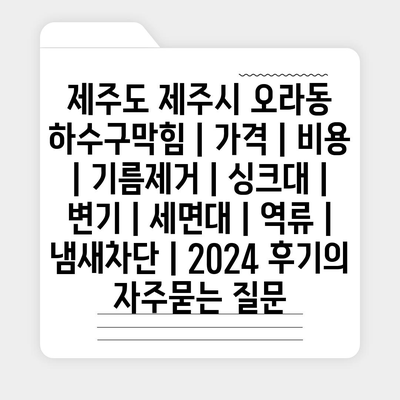 제주도 제주시 오라동 하수구막힘 | 가격 | 비용 | 기름제거 | 싱크대 | 변기 | 세면대 | 역류 | 냄새차단 | 2024 후기