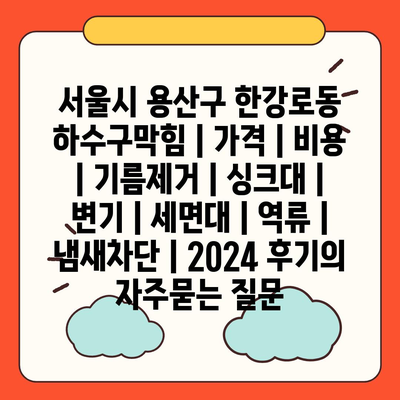 서울시 용산구 한강로동 하수구막힘 | 가격 | 비용 | 기름제거 | 싱크대 | 변기 | 세면대 | 역류 | 냄새차단 | 2024 후기