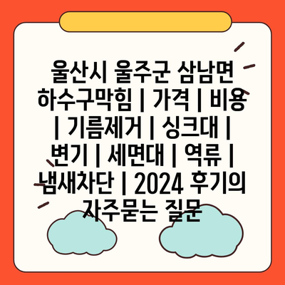 울산시 울주군 삼남면 하수구막힘 | 가격 | 비용 | 기름제거 | 싱크대 | 변기 | 세면대 | 역류 | 냄새차단 | 2024 후기