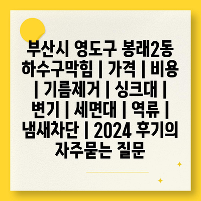 부산시 영도구 봉래2동 하수구막힘 | 가격 | 비용 | 기름제거 | 싱크대 | 변기 | 세면대 | 역류 | 냄새차단 | 2024 후기