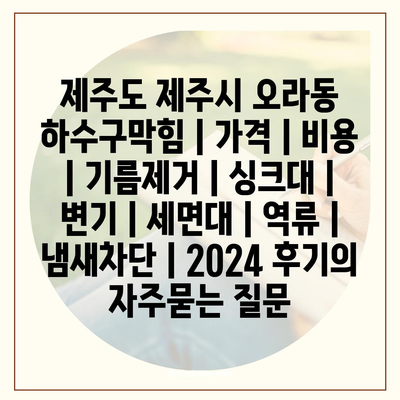 제주도 제주시 오라동 하수구막힘 | 가격 | 비용 | 기름제거 | 싱크대 | 변기 | 세면대 | 역류 | 냄새차단 | 2024 후기