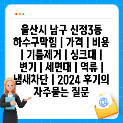 울산시 남구 신정3동 하수구막힘 | 가격 | 비용 | 기름제거 | 싱크대 | 변기 | 세면대 | 역류 | 냄새차단 | 2024 후기