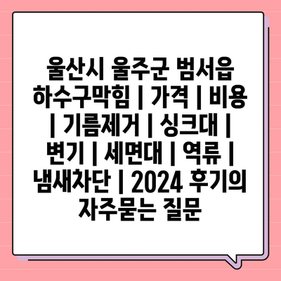 울산시 울주군 범서읍 하수구막힘 | 가격 | 비용 | 기름제거 | 싱크대 | 변기 | 세면대 | 역류 | 냄새차단 | 2024 후기