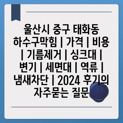 울산시 중구 태화동 하수구막힘 | 가격 | 비용 | 기름제거 | 싱크대 | 변기 | 세면대 | 역류 | 냄새차단 | 2024 후기