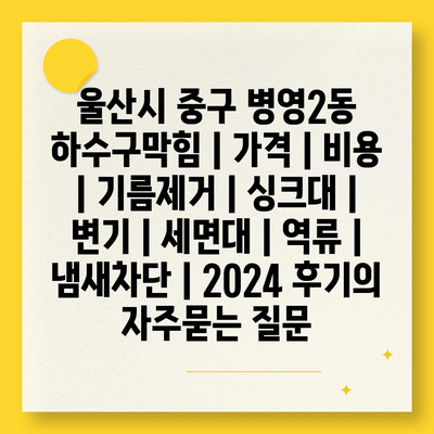 울산시 중구 병영2동 하수구막힘 | 가격 | 비용 | 기름제거 | 싱크대 | 변기 | 세면대 | 역류 | 냄새차단 | 2024 후기