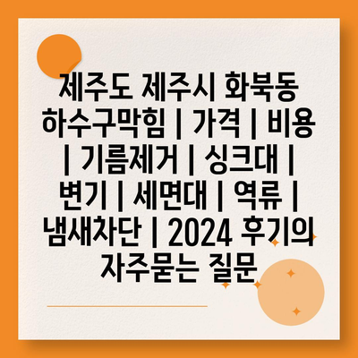 제주도 제주시 화북동 하수구막힘 | 가격 | 비용 | 기름제거 | 싱크대 | 변기 | 세면대 | 역류 | 냄새차단 | 2024 후기